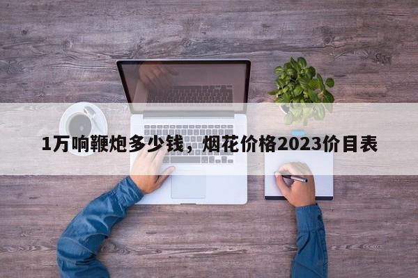 1万响鞭炮多少钱，烟花价格2023价目表