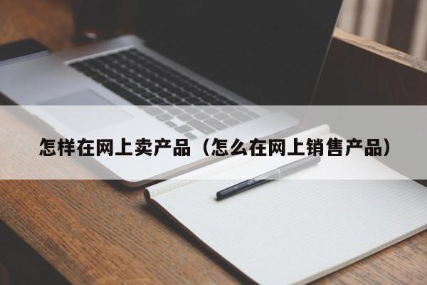 怎样在网上卖产品（怎么在网上销售产品）