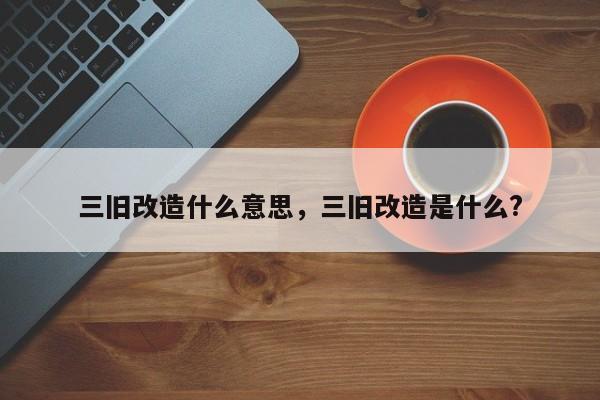 三旧改造什么意思，三旧改造是什么?