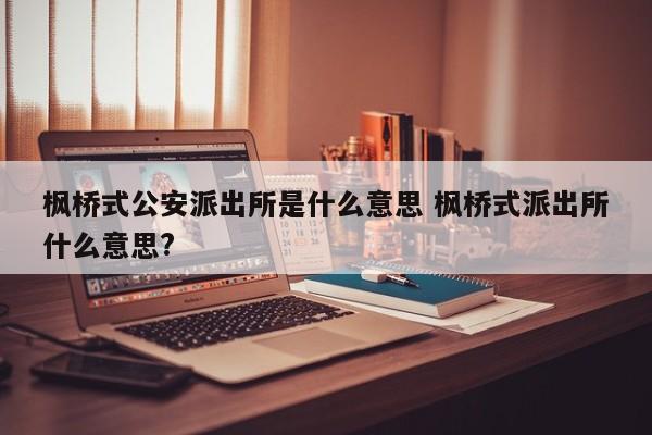 枫桥式公安派出所是什么意思 枫桥式派出所什么意思?