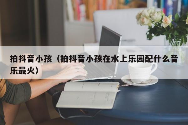 拍抖音小孩（拍抖音小孩在水上乐园配什么音乐最火）