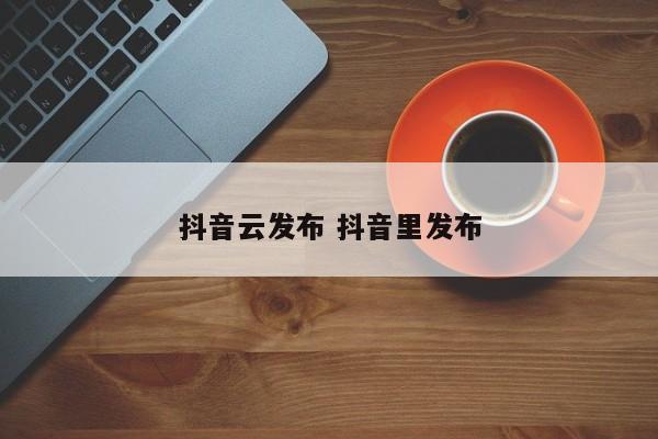 抖音云发布 抖音里发布