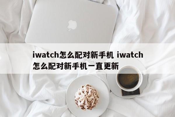 iwatch怎么配对新手机 iwatch怎么配对新手机一直更新