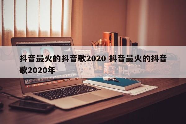 抖音最火的抖音歌2020 抖音最火的抖音歌2020年