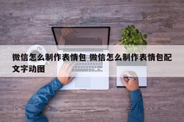 微信怎么制作表情包 微信怎么制作表情包配文字动图