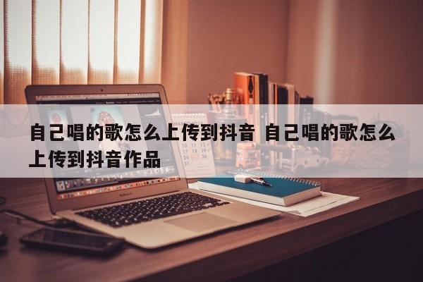 自己唱的歌怎么上传到抖音 自己唱的歌怎么上传到抖音作品