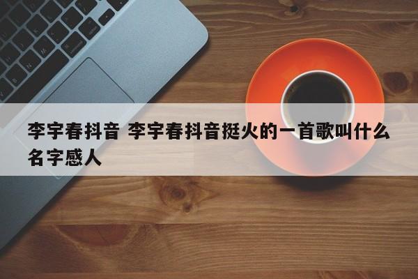 李宇春抖音 李宇春抖音挺火的一首歌叫什么名字感人