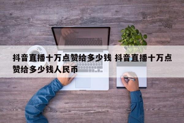 抖音直播十万点赞给多少钱 抖音直播十万点赞给多少钱人民币