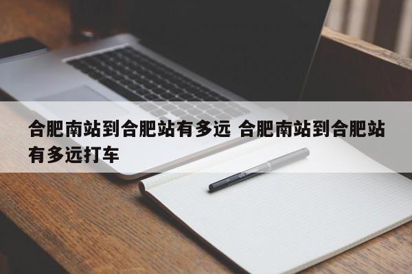 合肥南站到合肥站有多远 合肥南站到合肥站有多远打车