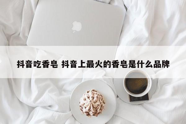 抖音吃香皂 抖音上最火的香皂是什么品牌