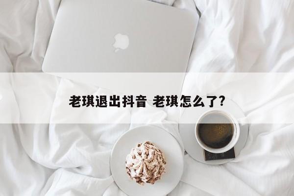 老琪退出抖音 老琪怎么了?