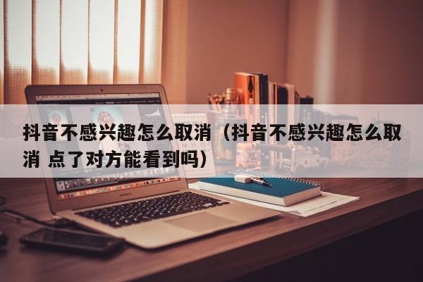 抖音不感兴趣怎么取消（抖音不感兴趣怎么取消 点了对方能看到吗）