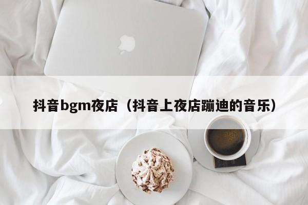 抖音bgm夜店（抖音上夜店蹦迪的音乐）