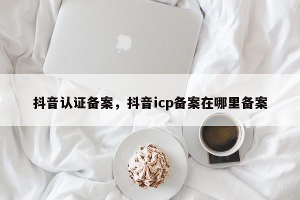 抖音认证备案，抖音icp备案在哪里备案