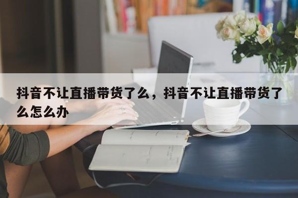 抖音不让直播带货了么，抖音不让直播带货了么怎么办