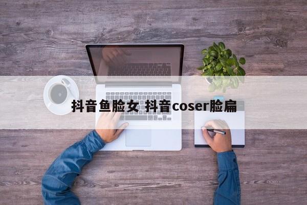 抖音鱼脸女 抖音coser脸扁