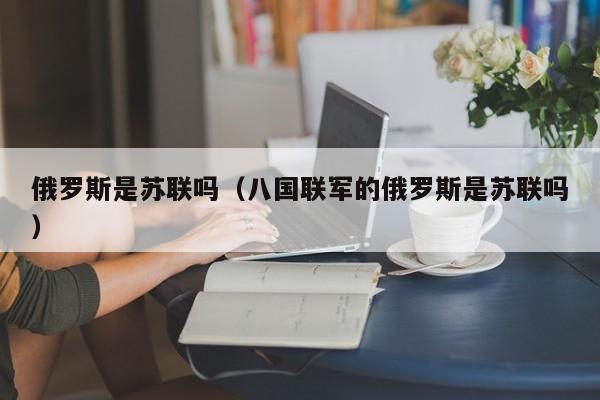 俄罗斯是苏联吗（八国联军的俄罗斯是苏联吗）