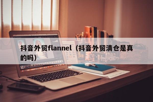 抖音外贸flannel（抖音外贸清仓是真的吗）