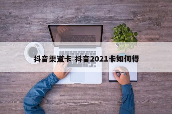 抖音渠道卡 抖音2021卡如何得