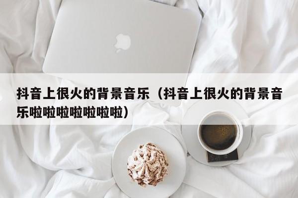 抖音上很火的背景音乐（抖音上很火的背景音乐啦啦啦啦啦啦啦）