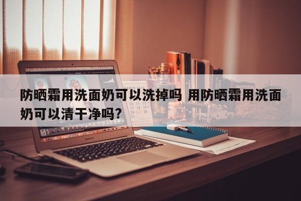 防晒霜用洗面奶可以洗掉吗 用防晒霜用洗面奶可以清干净吗?