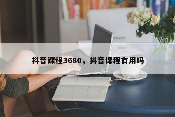 抖音课程3680，抖音课程有用吗