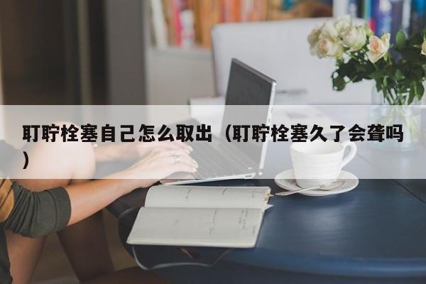 耵聍栓塞自己怎么取出（耵聍栓塞久了会聋吗）