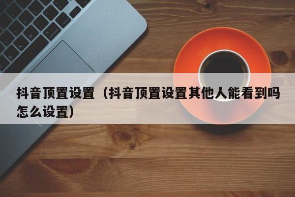 抖音顶置设置（抖音顶置设置其他人能看到吗怎么设置）