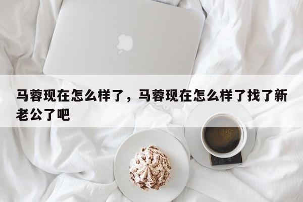 马蓉现在怎么样了，马蓉现在怎么样了找了新老公了吧