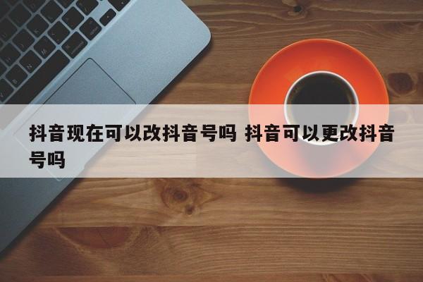 抖音现在可以改抖音号吗 抖音可以更改抖音号吗