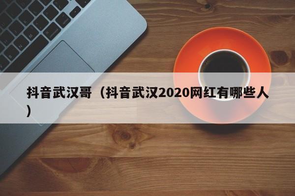 抖音武汉哥（抖音武汉2020网红有哪些人）