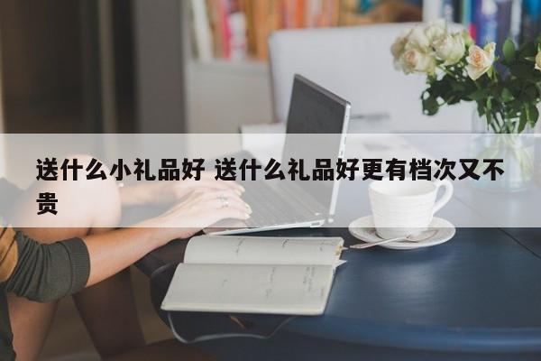 送什么小礼品好 送什么礼品好更有档次又不贵