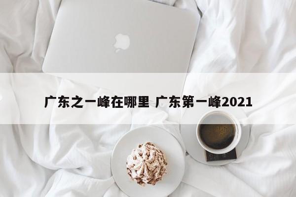 广东之一峰在哪里 广东第一峰2021