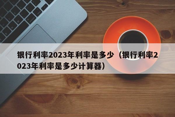 银行利率2023年利率是多少（银行利率2023年利率是多少计算器）