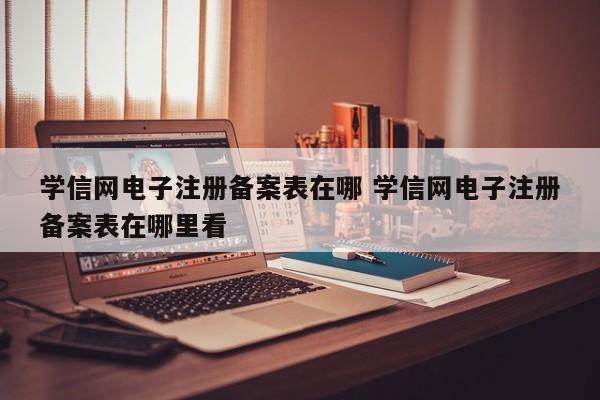 学信网电子注册备案表在哪 学信网电子注册备案表在哪里看