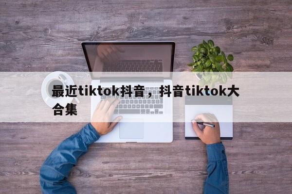 最近tiktok抖音，抖音tiktok大合集