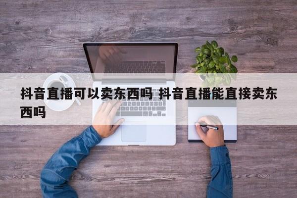 抖音直播可以卖东西吗 抖音直播能直接卖东西吗