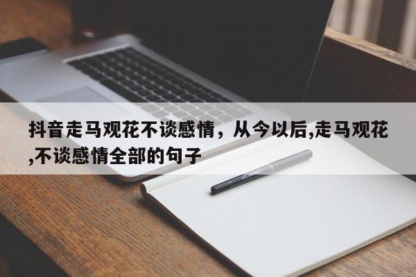 抖音走马观花不谈感情，从今以后,走马观花,不谈感情全部的句子