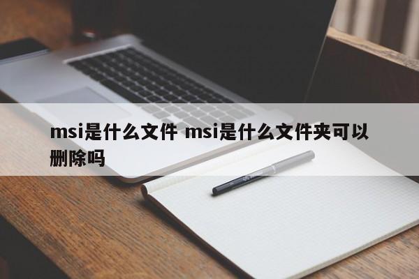 msi是什么文件 msi是什么文件夹可以删除吗