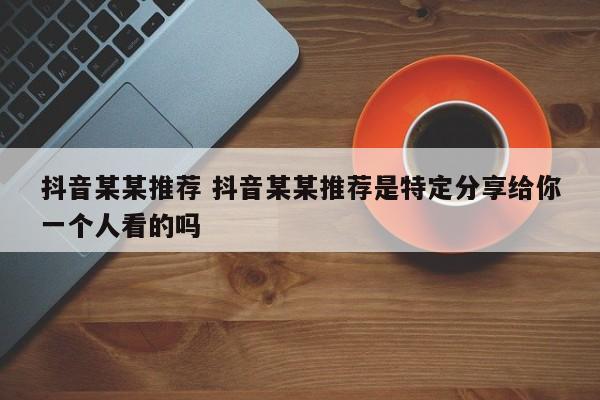 抖音某某推荐 抖音某某推荐是特定分享给你一个人看的吗