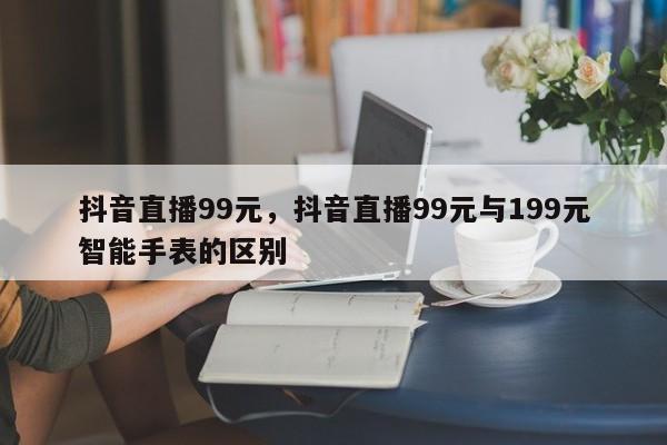 抖音直播99元，抖音直播99元与199元智能手表的区别