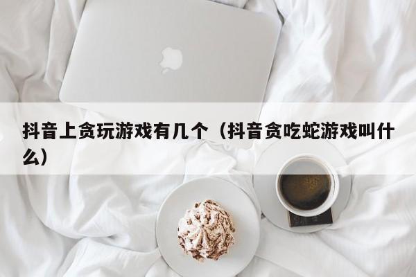 抖音上贪玩游戏有几个（抖音贪吃蛇游戏叫什么）