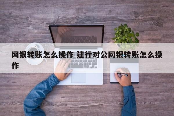 网银转账怎么操作 建行对公网银转账怎么操作