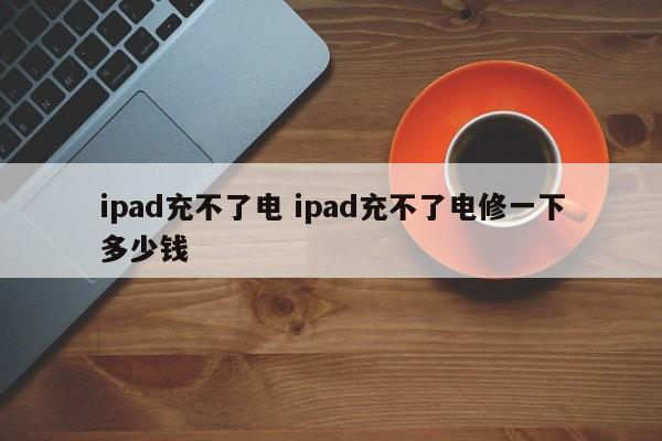 ipad充不了电 ipad充不了电修一下多少钱