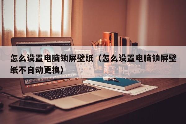 怎么设置电脑锁屏壁纸（怎么设置电脑锁屏壁纸不自动更换）