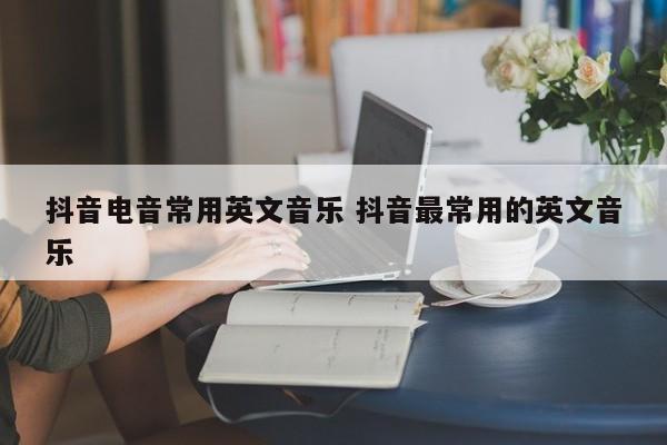 抖音电音常用英文音乐 抖音最常用的英文音乐