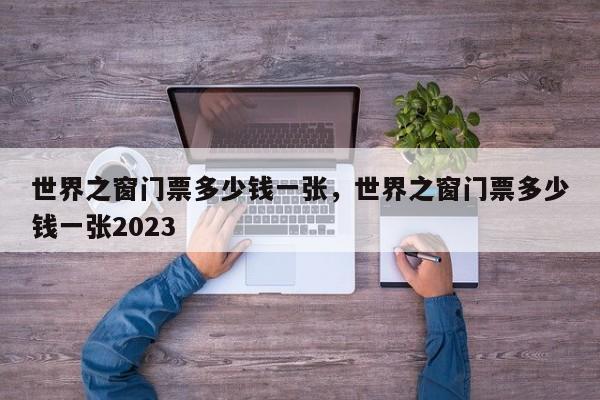 世界之窗门票多少钱一张，世界之窗门票多少钱一张2023