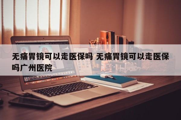 无痛胃镜可以走医保吗 无痛胃镜可以走医保吗广州医院