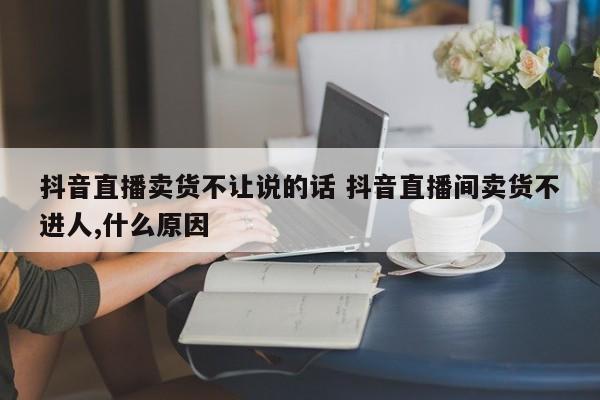 抖音直播卖货不让说的话 抖音直播间卖货不进人,什么原因