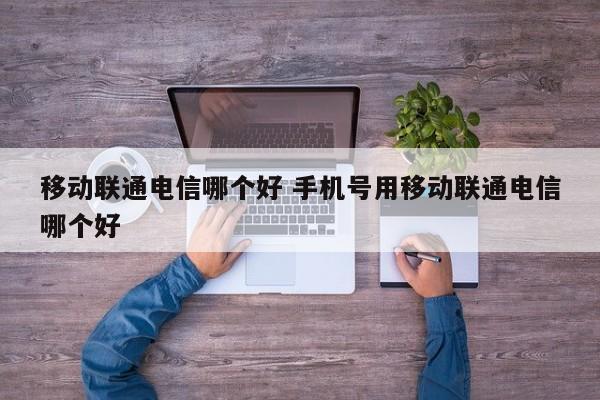 移动联通电信哪个好 手机号用移动联通电信哪个好